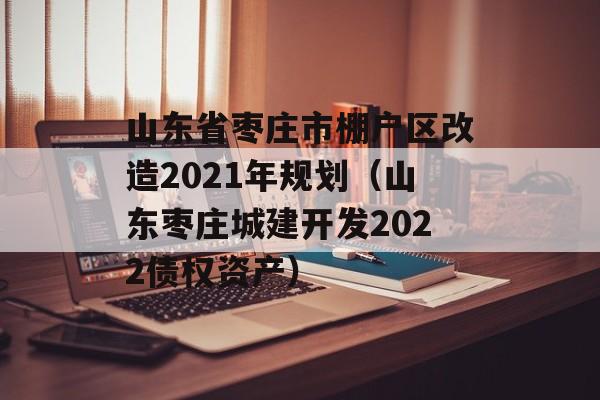 山东省枣庄市棚户区改造2021年规划（山东枣庄城建开发2022债权资产）