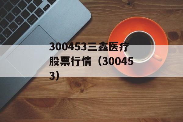 300453三鑫医疗股票行情（300453）
